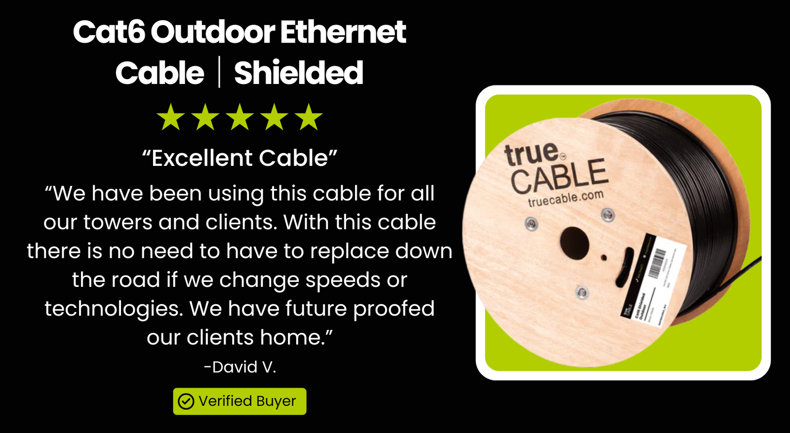 Cat6 Outdoor Ethernet Cable｜Shielded: “Excellent Cable”  “We have been using this cable for all our towers and clients. With this cable there is no need to have to replace down the road if we change speeds or technologies. We have future proofed our clients home.” -David V. Verified Buyer