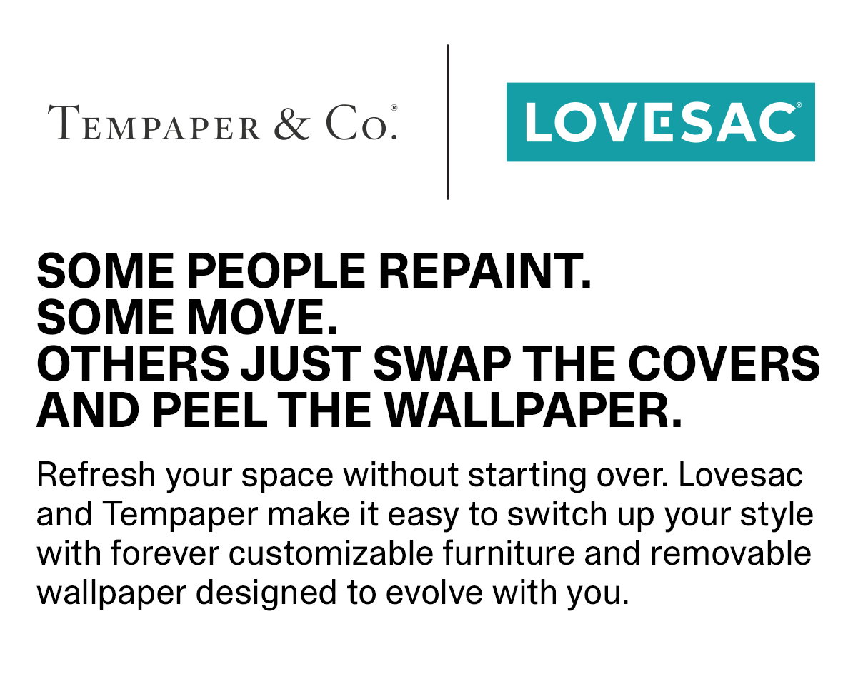 SOME PEOPLE REPAINT. SOME MOVE. OTHERS JUST SWAP THE COVERS AND PEEL THE WALLPAPER. Refresh your space without starting over. Lovesac and Tempaper make it easy to switch up your style with forever customizable furniture and removable wallpaper designed to evolve with you.