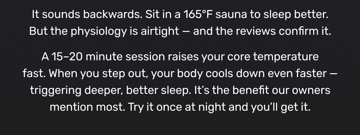 It sounds backwards. Sit in a 165°F sauna to sleep better. But the physiology is airtight — and the reviews confirm it. A 15–20 minute session raises your core temperature fast. When you step out, your body cools down even faster — triggering deeper, better sleep. It’s the benefit our owners mention most. Try it once at night and you’ll get it.