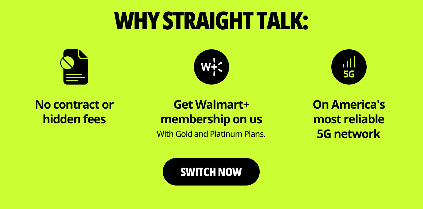 Why Straight Talk: No contract orhidden fees. Get Walmart+ membership on us. With Gold and Platinum Plans. On America's most reliable 5G network. Switch now.