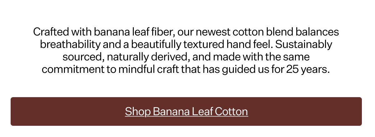 Crafted with banana leaf fiber, our newest cotton blend balances breathability and a beautifully textured hand feel. Sustainably sourced, naturally derived, and made with the same commitment to mindful craft that has guided us for 25 years.