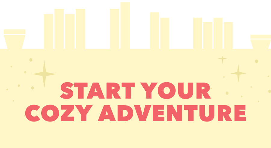 START YOUR COZY ADVENTURE: