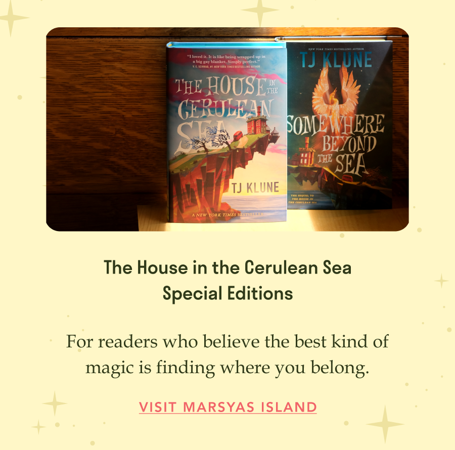 The House in the Cerulean Sea Special Editions. For readers who believe the best kind of magic is finding where you belong.  Visit Marsyas Island!