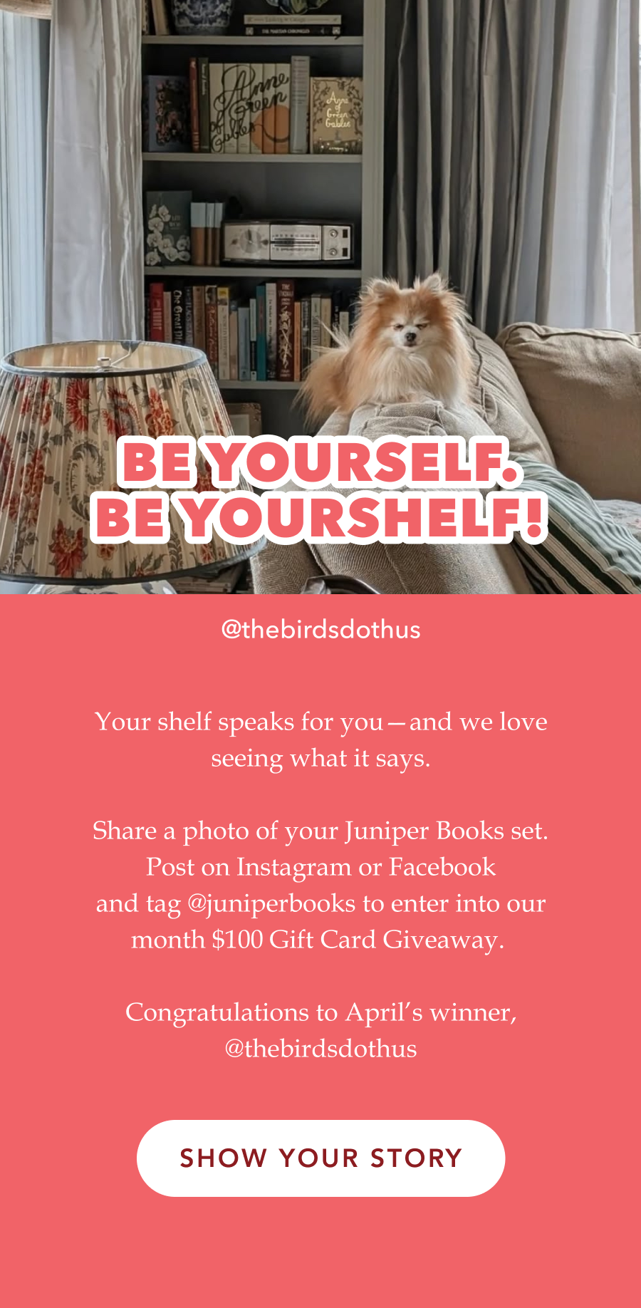 BE YOURSELF. BE YOURSHELF! Your shelf speaks for you—and we love seeing what it says.  Share a photo of your Juniper Books set. Post on Instagram or Facebook and tag @juniperbooks to enter into our month $100 Gift Card Giveaway.   Congratulations to April’s winner, @thebirdsdothus (Photo by @thebirdsdothus) SHOW YOUR STORY!