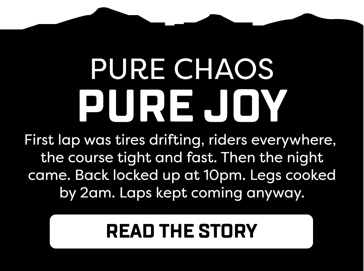 First lap was tires drifting, riders everywhere,  the course tight and fast. Then the night came. Back locked up at 10pm. Legs cooked by 2am. Laps kept coming anyway.