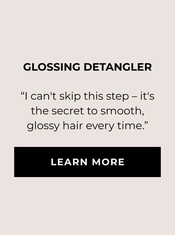 Glossing Detangler - “I can't skip this step – it's the secret to smooth, glossy hair every time.” - LEARN MORE