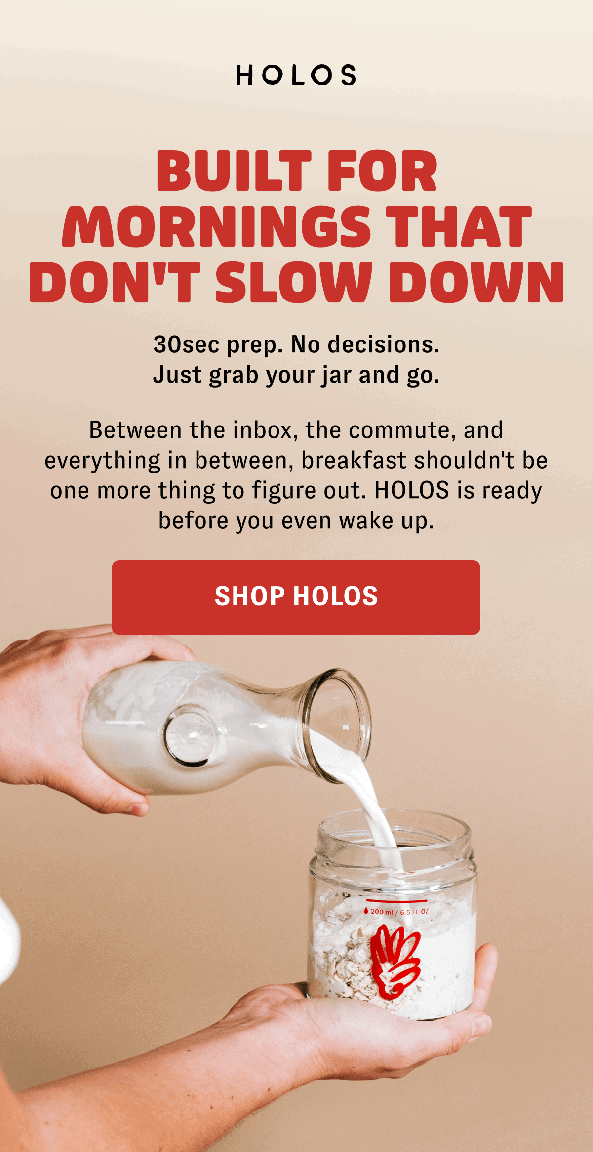 BUILT FOR MORNINGS THAT DON'T SLOW DOWN 30sec prep. No decisions. Just grab your jar and go. Between the inbox, the commute, and everything in between, breakfast shouldn't be one more thing to figure out. HOLOS is ready before you even wake up. [SHOP HOLOS]