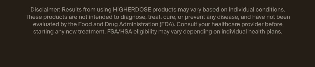 Disclaimer: Results from using HIGHERDOSE products may vary based on individual conditions. These products are not intended to diagnose, treat, cure, or prevent any disease, and have not been evaluated by the Food and Drug Administration (FDA). Consult your healthcare provider before starting any new treatment. FSA/HSA eligibility may vary depending on individual health plans.