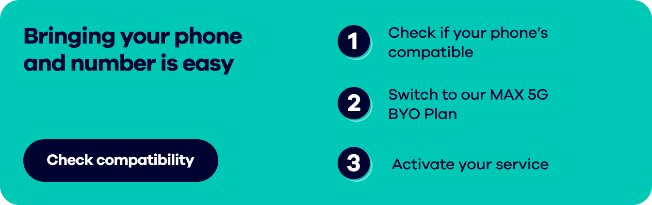 Bringing your phone and number is easy.  1. Check if your phone's compatible  2. Switch to our MAX 5G BYO Plan  3. Activate your service. Check compatibility.