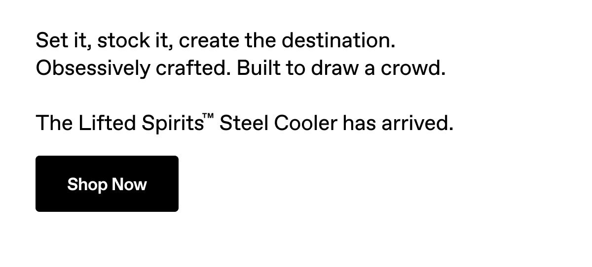 Set it, stock it, create the destination. Obsessively crafted. Built to draw a crowd. The Lifted Spirits™ Steel Cooler has arrived. Shop Now.