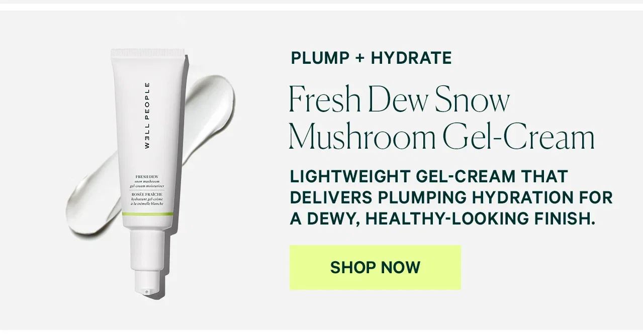 PLUMP + HYDRATE  Fresh Dew Snow Mushroom Gel-Cream  LIGHTWEIGHT GEL-CREAM THAT DELIVERS PLUMPING HYDRATION FOR A DEWY, HEALTHY-LOOKING FINISH.  SHOP NOW