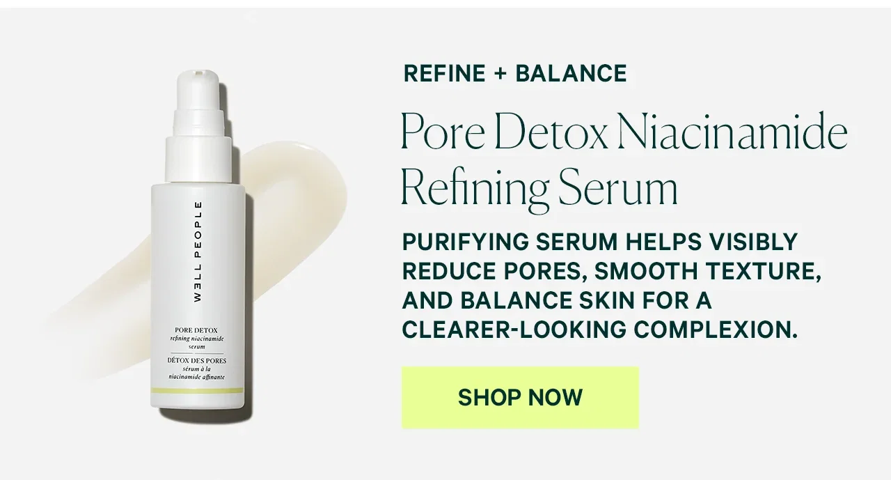 REFINE + BALANCE  Pore Detox Niacinamide Refining Serum  PURIFYING SERUM HELPS VISIBLY REDUCE PORES, SMOOTH TEXTURE, AND BALANCE SKIN FOR A CLEARER-LOOKING COMPLEXION.  SHOP NOW
