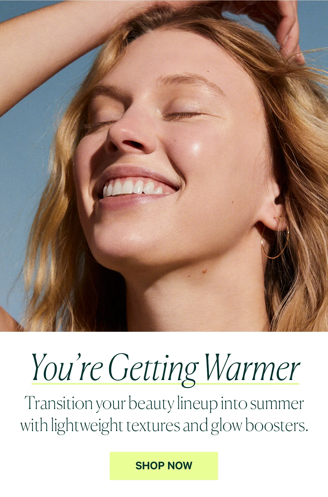 You’re Getting Warmer  Transition your beauty lineup into summer with lightweight textures and glow boosters.  SHOP NOW
