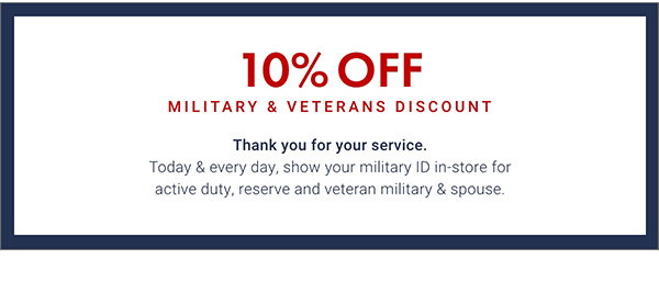 10% Off Military & Veterans Discount - Thank You for your service. Today & every day, show your military ID in-store for active duty, reserve and veteran military & spouse.