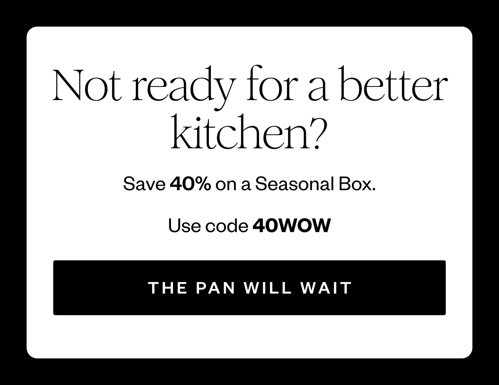 Not ready for a better kitchen? | Save 40% on a Seasonal Box. | Use code 40WOW | THE PAN WILL WAIT