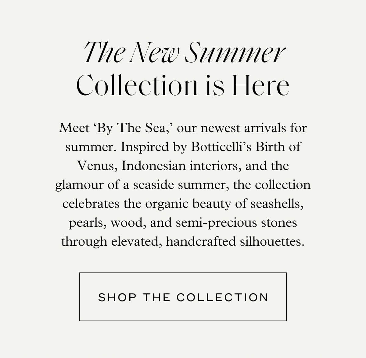 The New Summer Collection is Here - Meet ‘By The Sea,’ our newest arrivals for summer. Inspired by Botticelli’s Birth of Venus, Indonesian interiors, and the glamour of a seaside summer, the collection celebrates the organic beauty of seashells, pearls, wood, and semi-precious stones through elevated, handcrafted silhouettes. - Shop the Collection