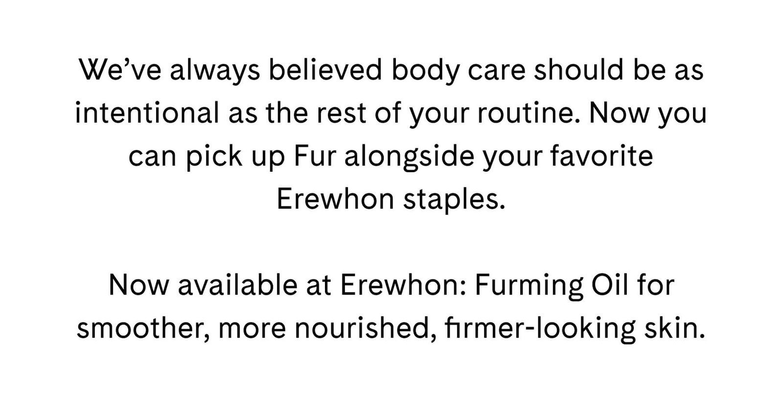 We've always believed body care should be as intentional as the rest of your routine. Now you can pick up Fur alongside your favorite Erewhon staples. Now available at Erewhon: Furming Oil for smoother, more nourished, firmer-looking skin.