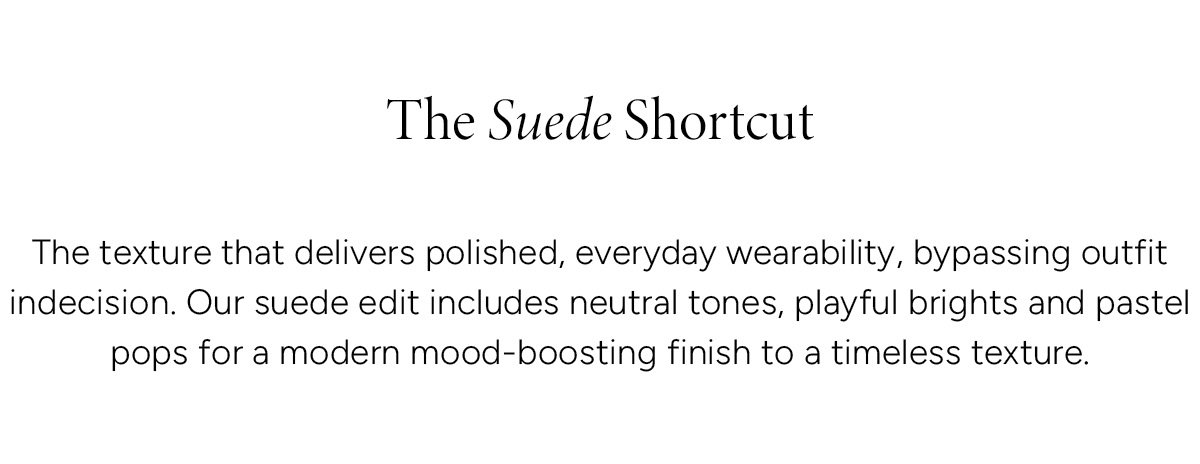 The Suede Shortcut. The texture that delivers polished, everyday wearability, bypassing outfit indecision. Our suede edit includes neutral tones, playful brights and pastel pops for a modern mood-boosting finish to a timeless texture.