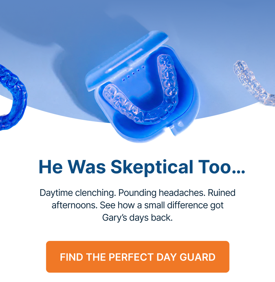 He Was Skeptical Too… Daytime clenching. Pounding headaches. Ruined afternoons. See how a small difference got Gary’s days back. Find the Perfect Day Guard Here’s Gary’s Story