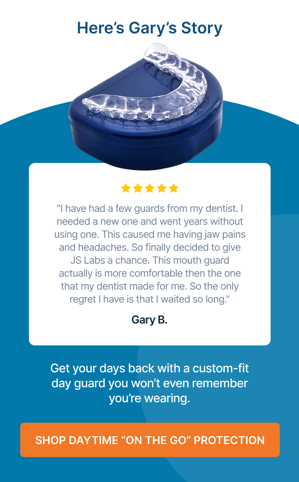 "I have had a few guards from my dentist. I needed a new one and went years without using one. This caused me having jaw pains and headaches. So finally decided to give JS Labs a chance. This mouth guard actually is more comfortable then the one that my dentist made for me. So the only regret I have is that I waited so long." Gary B. Get your days back with a custom-fit day guard you won’t even remember you’re wearing. Shop Daytime “On the Go” Protection