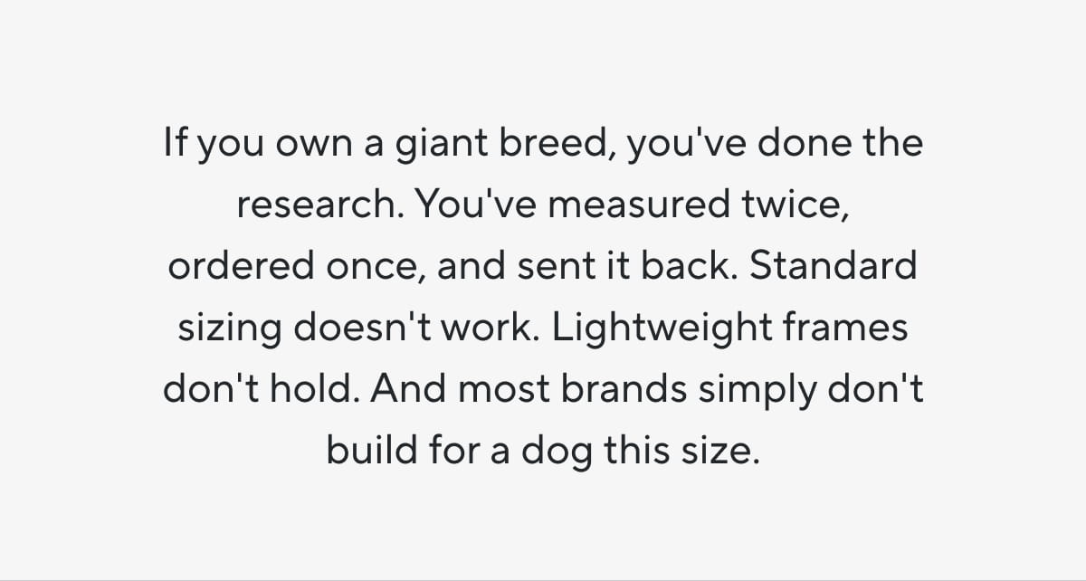 If you own a giant breed, you've done the research. You've measured twice, ordered once, and sent it back. Standard sizing doesn't work. Lightweight frames don't hold. And most brands simply don't build for a dog this size.