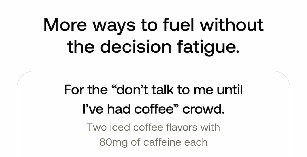 More ways to fuel without the decision fatigue.  For the “don’t talk to me until I’ve had coffee” crowd. Two iced coffee flavors with 80mg of caffeine each