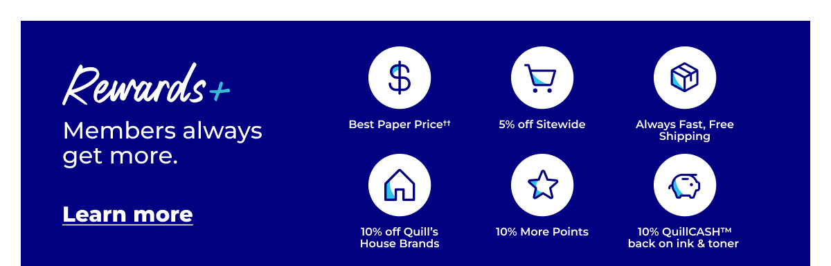 Rewards+ Members always get more. Best paper price††, 5% off sitewide, always fast free shipping, 10% off Quill's House Brands, 10% more points, 10% QuillCASH™ back on ink & toner - Learn more