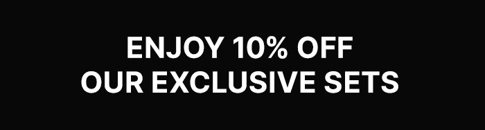 ENJOY 10% OFF OUR EXCLUSIVE SETS