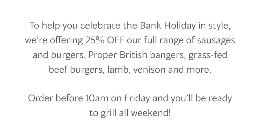 To help you celebrate the Bank Holiday in style, we’re offering 25% OFF our full range of sausages and burgers. Proper British bangers, grass-fed beef burgers, lamb, venison and more. Order before 10 am on Friday and you’ll be ready to grill all weekend!