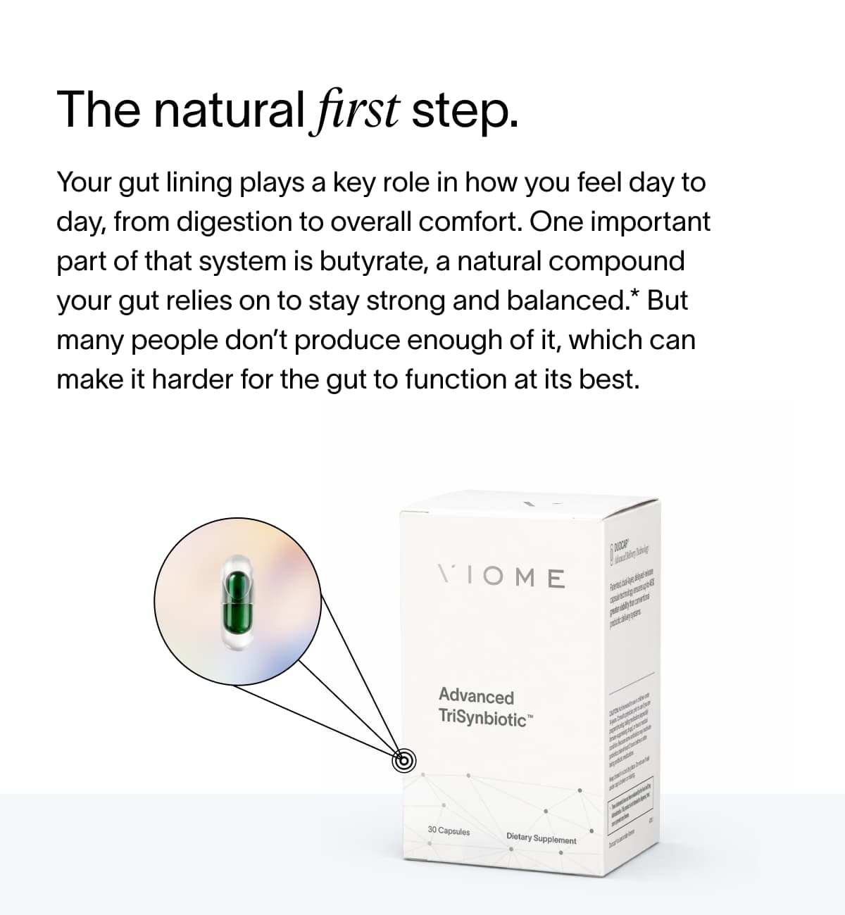 The natural first step. Your gut lining plays a key role in how you feel day to day, from digestion to overall comfort. One important part of that system is butyrate, a natural compound your gut relies on to stay strong and balanced.* But many people don’t produce enough of it, which can make it harder for the gut to function at its best.