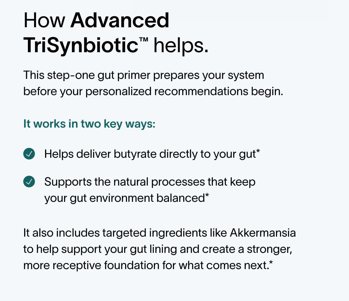 How Advanced TriSynbiotic™ helps. This step-one gut primer prepares your system before your personalized recommendations begin.  It works in two key ways: