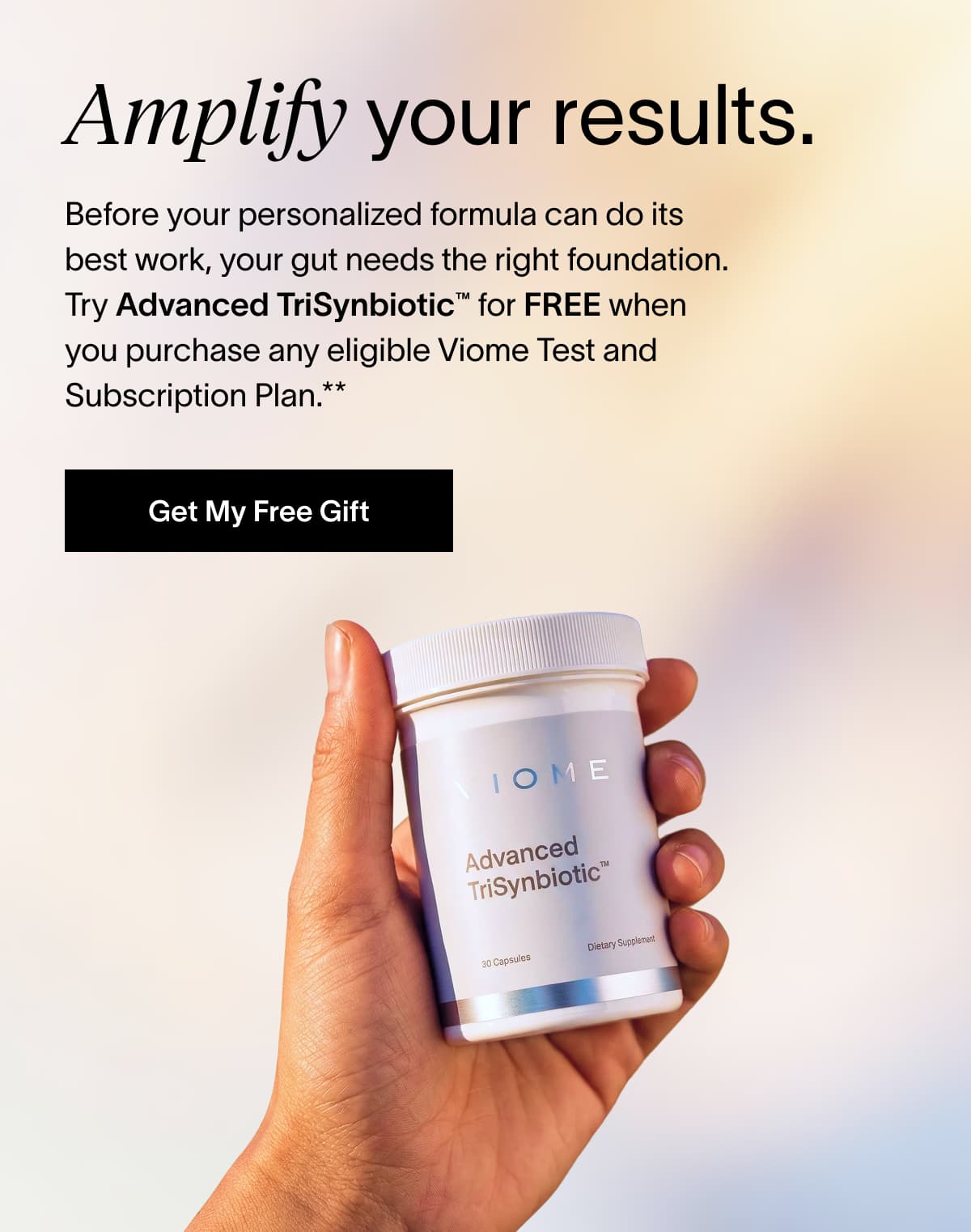 Amplify your results. Before your personalized formula can do its best work, your gut needs the right foundation. Try Advanced TriSynbiotic™ for FREE when you purchase any eligible Viome Test and Subscription Plan.**