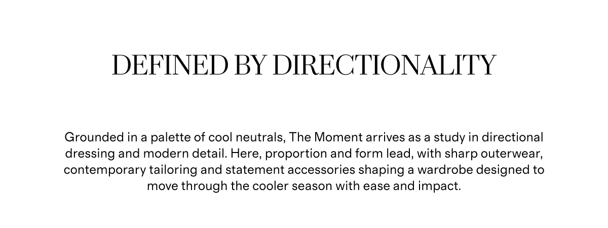 Defined by Directionality | Grounded in a palette of cool neutrals, The Moment arrives as a study in directional dressing and modern detail. Here, proportion and form lead, with sharp outerwear, contemporary tailoring and statement accessories shaping a wardrobe designed to move through the cooler season with ease and impact.