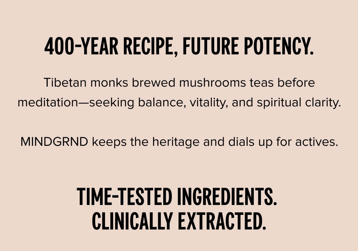 400-year recipe, future potency. Tibetan monks brewed mushrooms teas before meditation—seeking balance, vitality, and spiritual clarity.  MINDGRND keeps the heritage and dials up for actives.