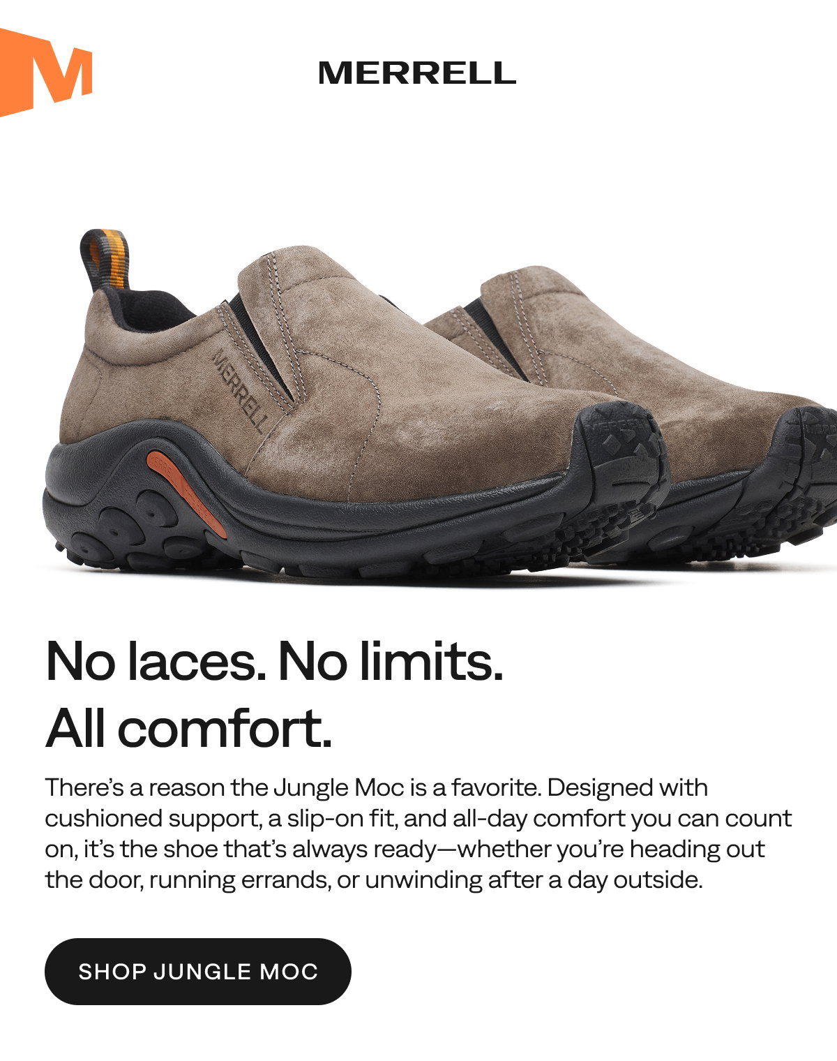 MERRELL - No laces. No limits. All comfort. - There’s a reason the Jungle Moc is a favorite. Designed with cushioned support, a slip‑on fit, and all‑day comfort you can count on, it’s the shoe that’s always ready—whether you’re heading out the door, running errands, or unwinding after a day outside.   [Shop Jungle Moc]