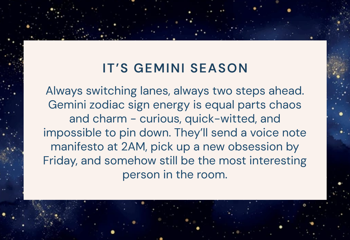 IT’S GEMINI SEASON Always switching lanes, always two steps ahead. Gemini zodiac sign energy is equal parts chaos and charm - curious, quick-witted, and impossible to pin down. They’ll send a voice note manifesto at 2AM, pick up a new obsession by Friday, and somehow still be the most interesting person in the room.