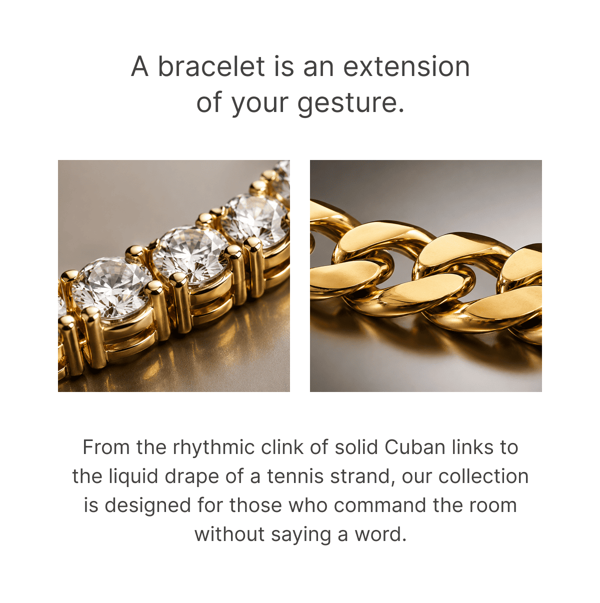 A bracelet is an extension of your gesture. From the rhythmic clink of solid Cuban links to the liquid drape of a tennis strand, our collection is designed for those who command the room without saying a word.