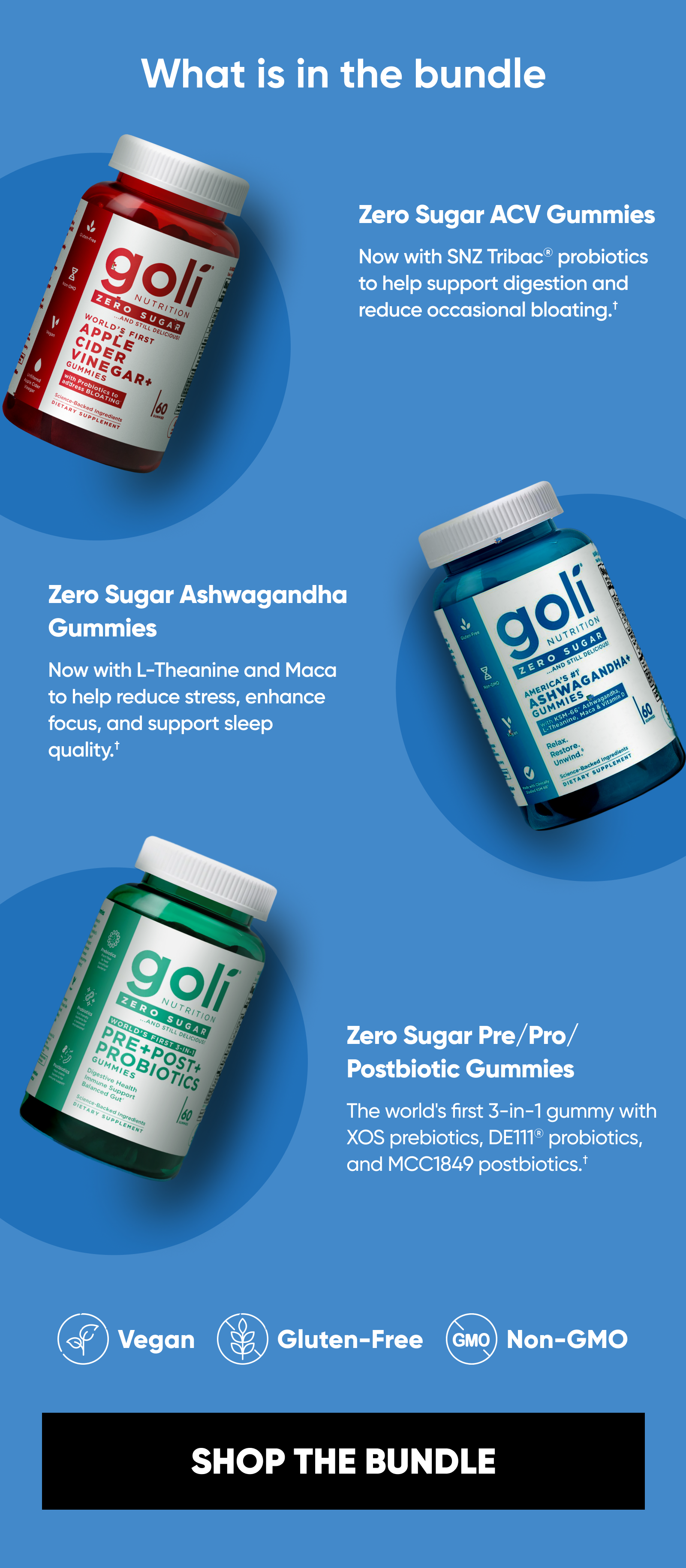 What is in the bundle Zero Sugar ACV Gummies. Now with SNZ Tribac® probiotics to help support digestion and reduce occasional bloating.† Zero Sugar Ashwagandha Gummies. Now with L-Theanine and Maca to help reduce stress, enhance focus, and support sleep quality.† Zero Sugar Pre/Pro/Postbiotic Gummies. The world's first 3-in-1 gummy with XOS prebiotics, DE111® probiotics, and MCC1849 postbiotics.† Vegan. Gluten-Free. Non-GMO.  SHOP THE BUNDLE