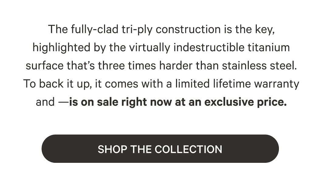 The fully-clad tri-ply construction is the key, highlighted by the virtually indestructible titanium surface that's three times harder than stainless steel. To back it up, it comes with a limited lifetime warranty and —is on sale right now at an exclusive price. | SHOP THE COLLECTION