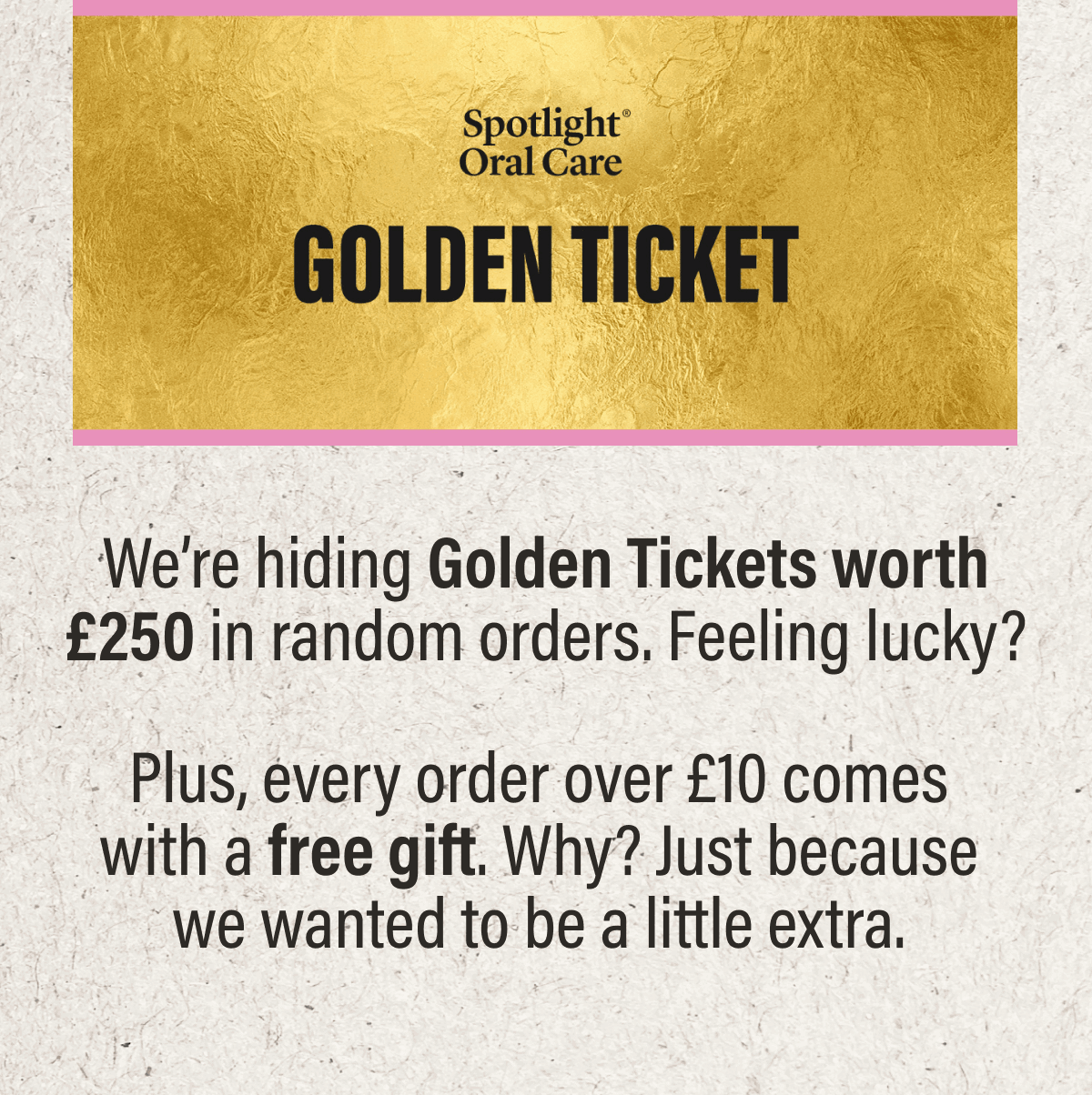 GOLDEN TICKETS | We’re hiding Golden Tickets worth £250 in random orders. Feeling lucky? Plus, every order over £10 comes with a free gift. Why? Just because we wanted to be a little extra.