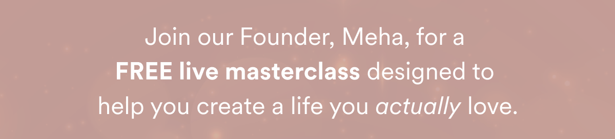 Join our Founder, Meha, for a  FREE live masterclass designed to  help you create a life you actually love.