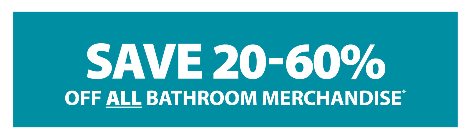 SAVE 20-60% OFF ALL BATHROOM MERCHANDISE*