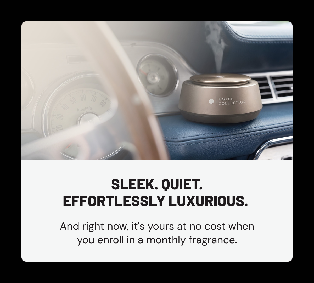 Sleek. Quiet. Effortlessly luxurious. And right now, it's yours at no cost when you enroll in a monthly fragrance.