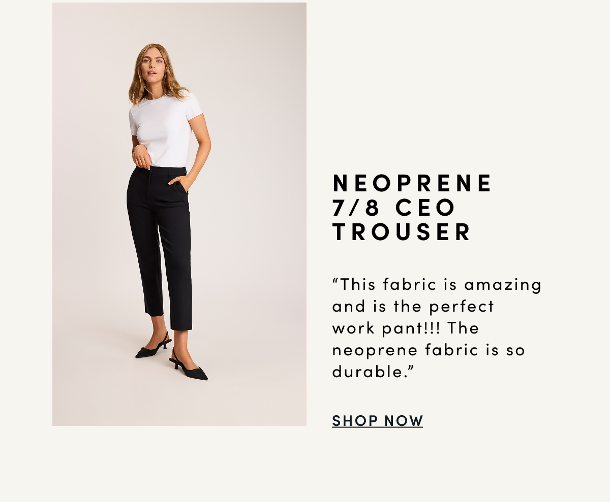 NEOPRENE 7/8 CEO TROUSER “This fabric is amazing and is the perfect work pant!!! The neoprene fabric is so durable.” | SHOP NOW