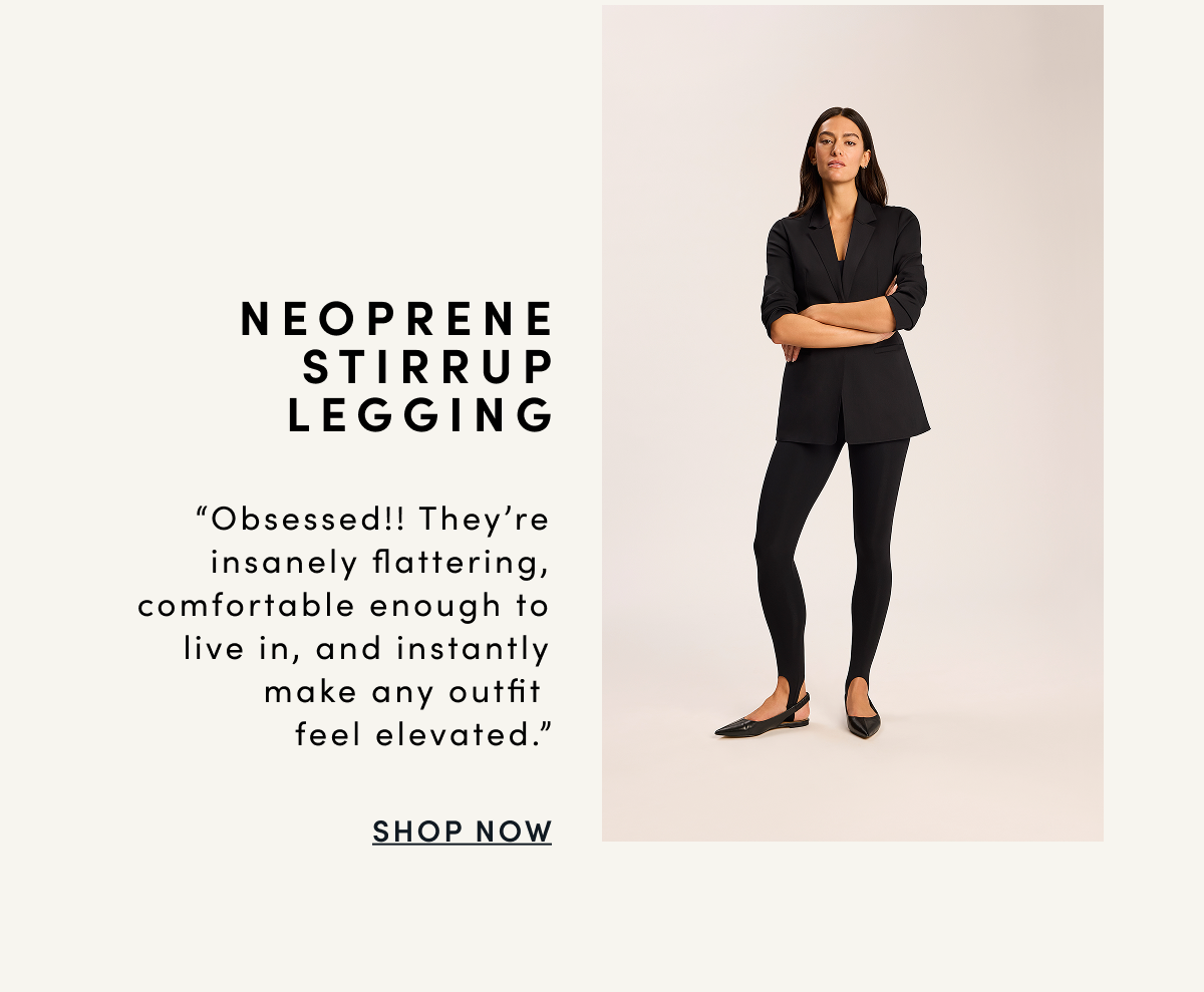 NEOPRENE STIRRUP LEGGING “Obsessed!! They’re insanely flattering, comfortable enough to live in, and instantly make any outfit feel elevated.” | SHOP NOW