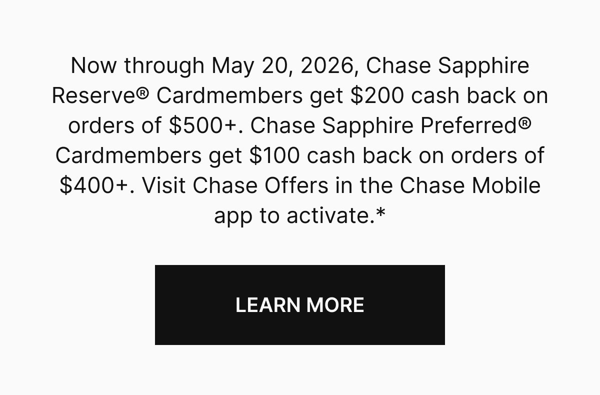 Now through May 20, 2026, Chase Sapphire Reserve Cardmembers get $200 cash back on orders of $500+. Chase Sapphire Preferred Cardmembers get $100 cash back on orders of $400+. Visit Chase Offers in the Chase Mobile app to activate.*