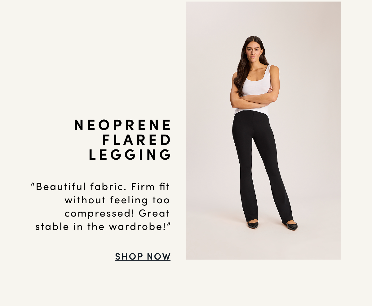NEOPRENE FLARED LEGGING “Beautiful fabric. Firm fit without feeling too compressed! Great stable in the wardrobe!” | SHOP NOW