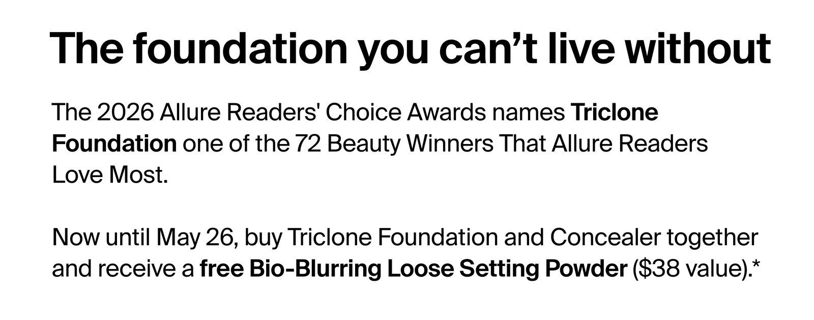 The foundation you can't live without. The 2026 Allure Readers' Choice Awards names Triclone Foundation one of the 72 Beauty Winners That Allure Readers Love Most. Now until May 26, buy Triclone Foundation and Concealer together and receive a free Bio-Blurring Loose Setting Powder ($38 value).