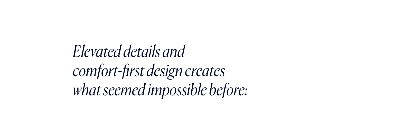 Elevated details and comfort-first design creates what seemed impossible before: