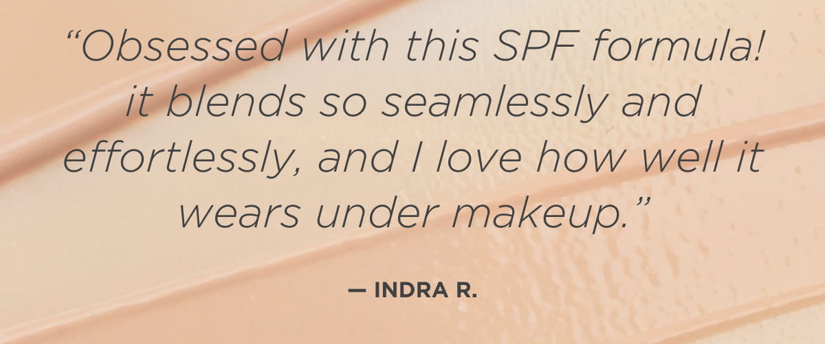 “Obsessed with this SPF formula! it blends so seamlessly and effortlessly, and I love how well it wears under makeup.” —Indra R.